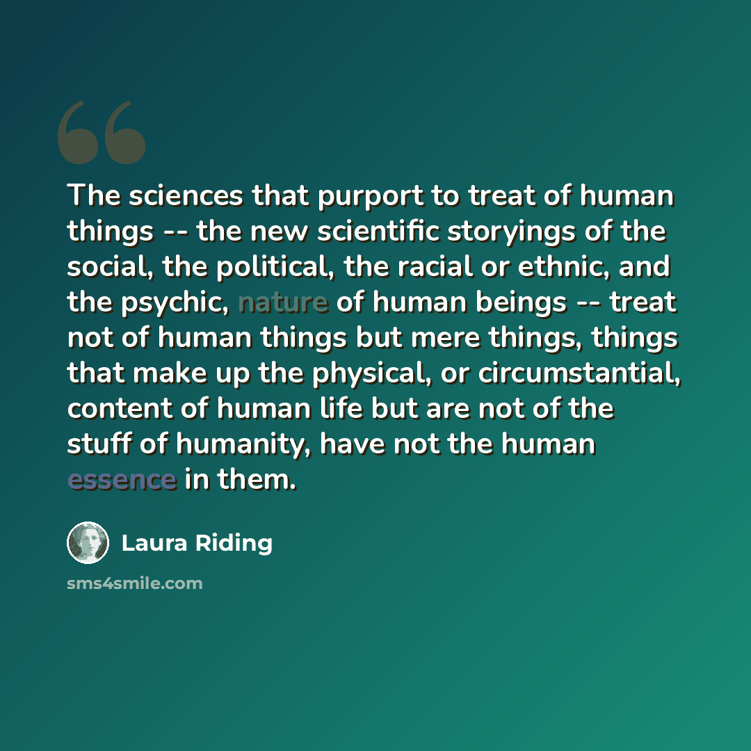 “The sciences that purport to treat of human things -- the new scientific storyings of the social, the political, the racial or ethnic, and the psychic, nature of human beings -- treat not of human things but mere things, things that make up the physical, or circumstantial, content of human life…” quote by Laura Riding