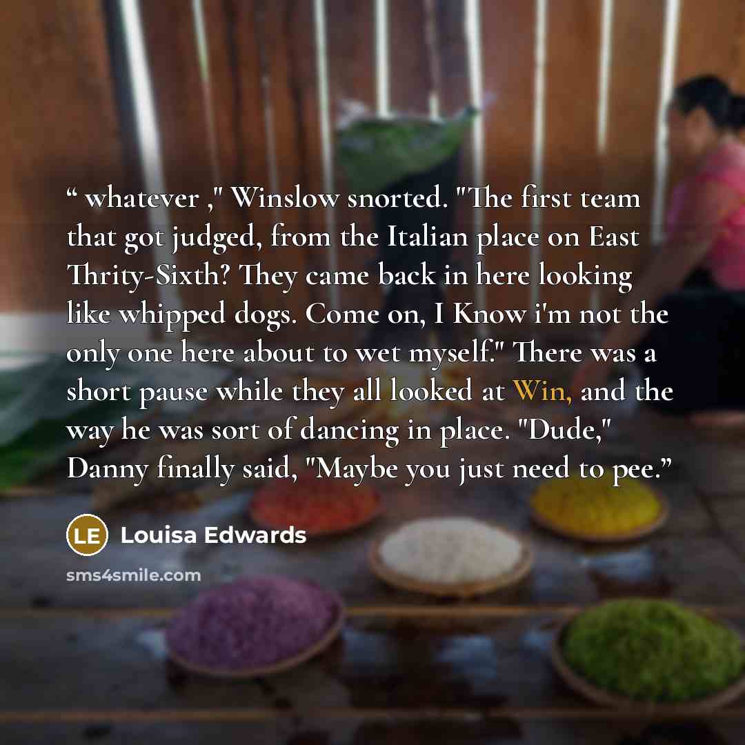 “whatever ," Winslow snorted. "The first team that got judged, from the Italian place on East Thrity-Sixth? They came back in here looking like whipped dogs. Come on, I Know i'm not the only one here about to wet myself." There was a short pause while they all looked at Win, and the way he was sort…” quote by Louisa Edwards