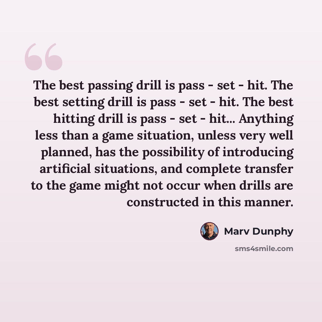 “The best passing drill is pass - set - hit. The best setting drill is pass - set - hit. The best hitting drill is pass - set - hit... Anything less than a game situation, unless very well planned, has the possibility of introducing artificial situations, and complete transfer to the game might not…” quote by Marv Dunphy