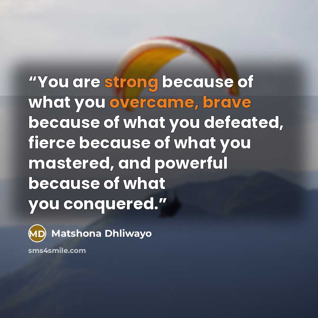 “You are strong because of what you overcame, brave because of what you defeated, fierce because of what you mastered, and powerful because of what you conquered.” quote by Matshona Dhliwayo