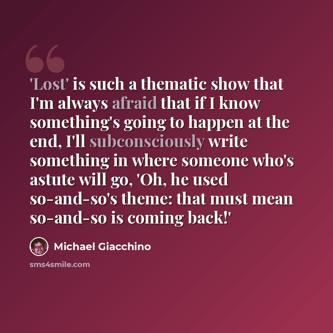 “'Lost' is such a thematic show that I'm always afraid that if I know something's going to happen at the end, I'll subconsciously write something in where someone who's astute will go, 'Oh, he used so-and-so's theme: that must mean so-and-so is coming back!'” quote by Michael Giacchino