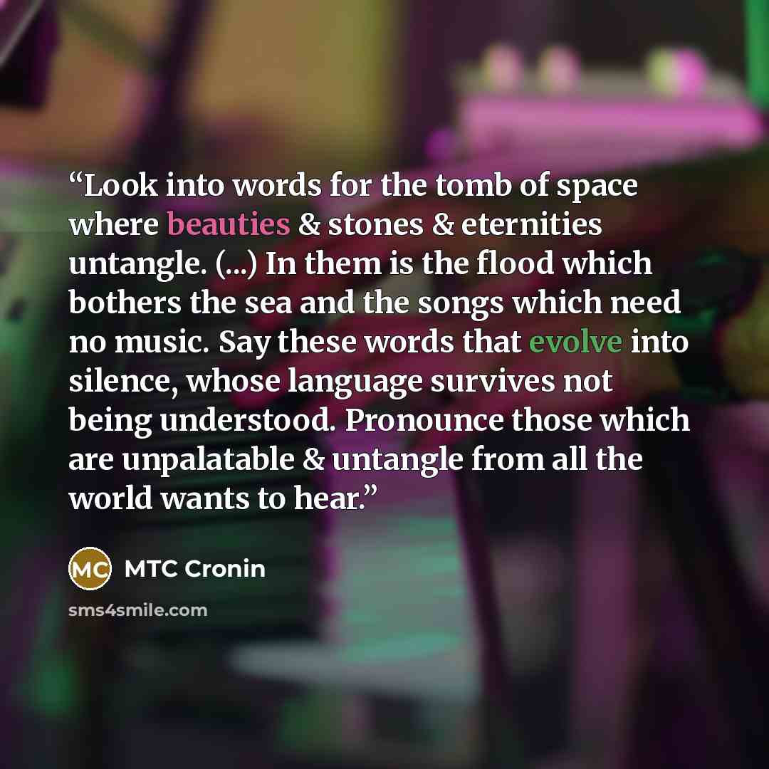 “Look into words for the tomb of space where beauties & stones & eternities untangle. (...) In them is the flood which bothers the sea and the songs which need no music. Say these words that evolve into silence, whose language survives not being understood. Pronounce those which are unpalatable &…” quote by MTC Cronin