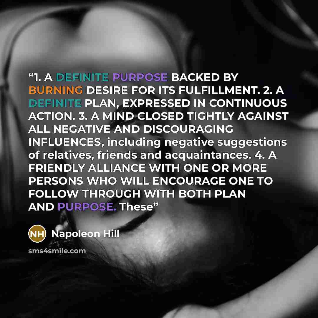 “1. A DEFINITE PURPOSE BACKED BY BURNING DESIRE FOR ITS FULFILLMENT. 2. A DEFINITE PLAN, EXPRESSED IN CONTINUOUS ACTION. 3. A MIND CLOSED TIGHTLY AGAINST ALL NEGATIVE AND DISCOURAGING INFLUENCES, including negative suggestions of relatives, friends and acquaintances. 4. A FRIENDLY ALLIANCE WITH ONE…” quote by Napoleon Hill