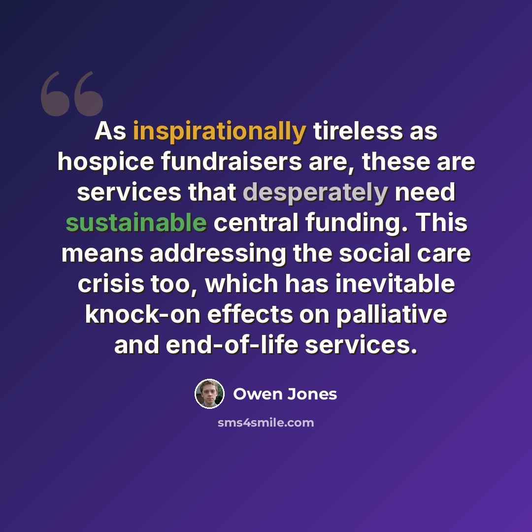 “As inspirationally tireless as hospice fundraisers are, these are services that desperately need sustainable central funding. This means addressing the social care crisis too, which has inevitable knock-on effects on palliative and end-of-life services.” quote by Owen Jones