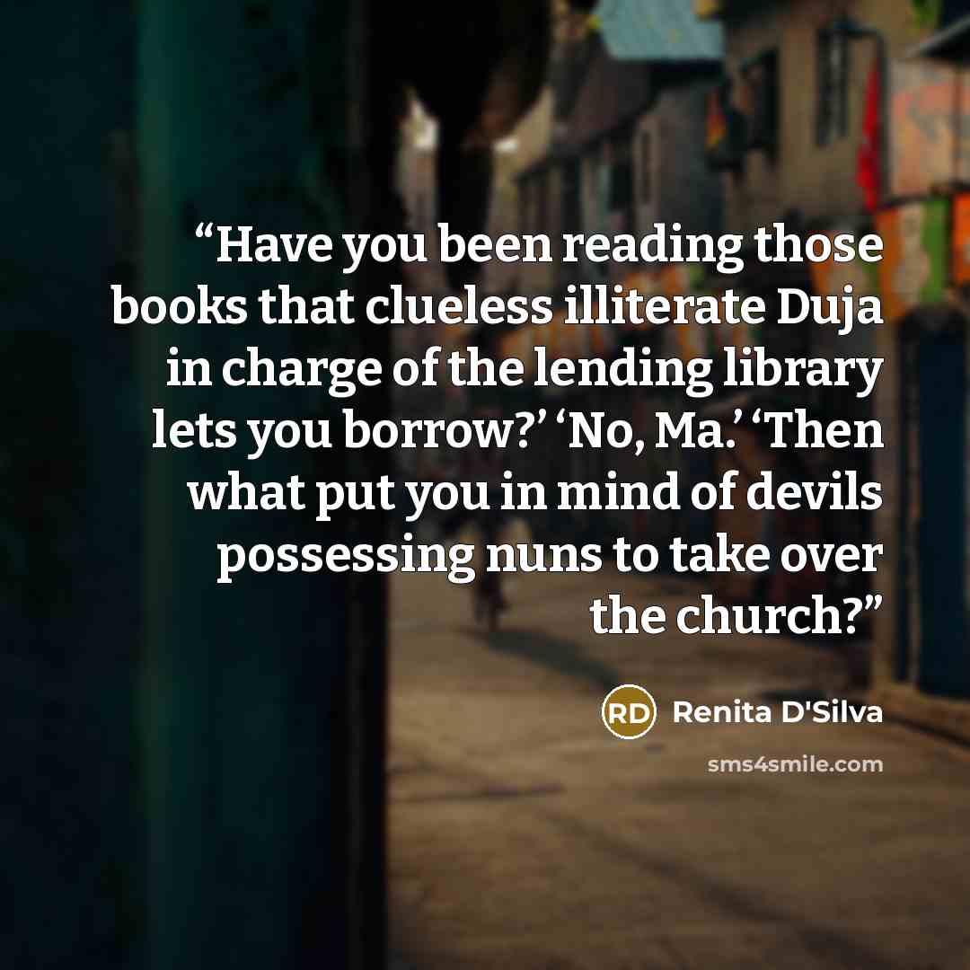 “Have you been reading those books that clueless illiterate Duja in charge of the lending library lets you borrow?’ ‘No, Ma.’ ‘Then what put you in mind of devils possessing nuns to take over the church?” quote by Renita D'Silva