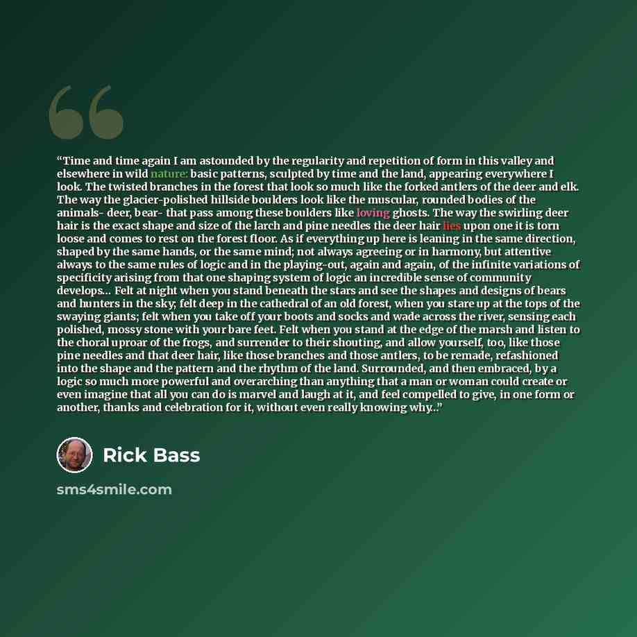 “Time and time again I am astounded by the regularity and repetition of form in this valley and elsewhere in wild nature: basic patterns, sculpted by time and the land, appearing everywhere I look. The twisted branches in the forest that look so much like the forked antlers of the deer and elk. The…” quote by Rick Bass