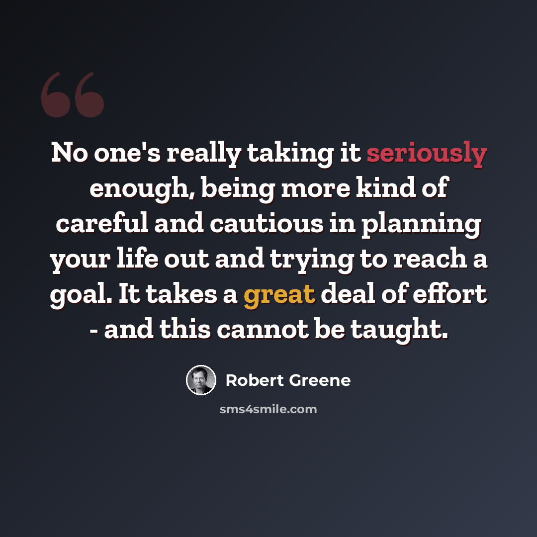 “No one's really taking it seriously enough, being more kind of careful and cautious in planning your life out and trying to reach a goal. It takes a great deal of effort - and this cannot be taught.” quote by Robert Greene