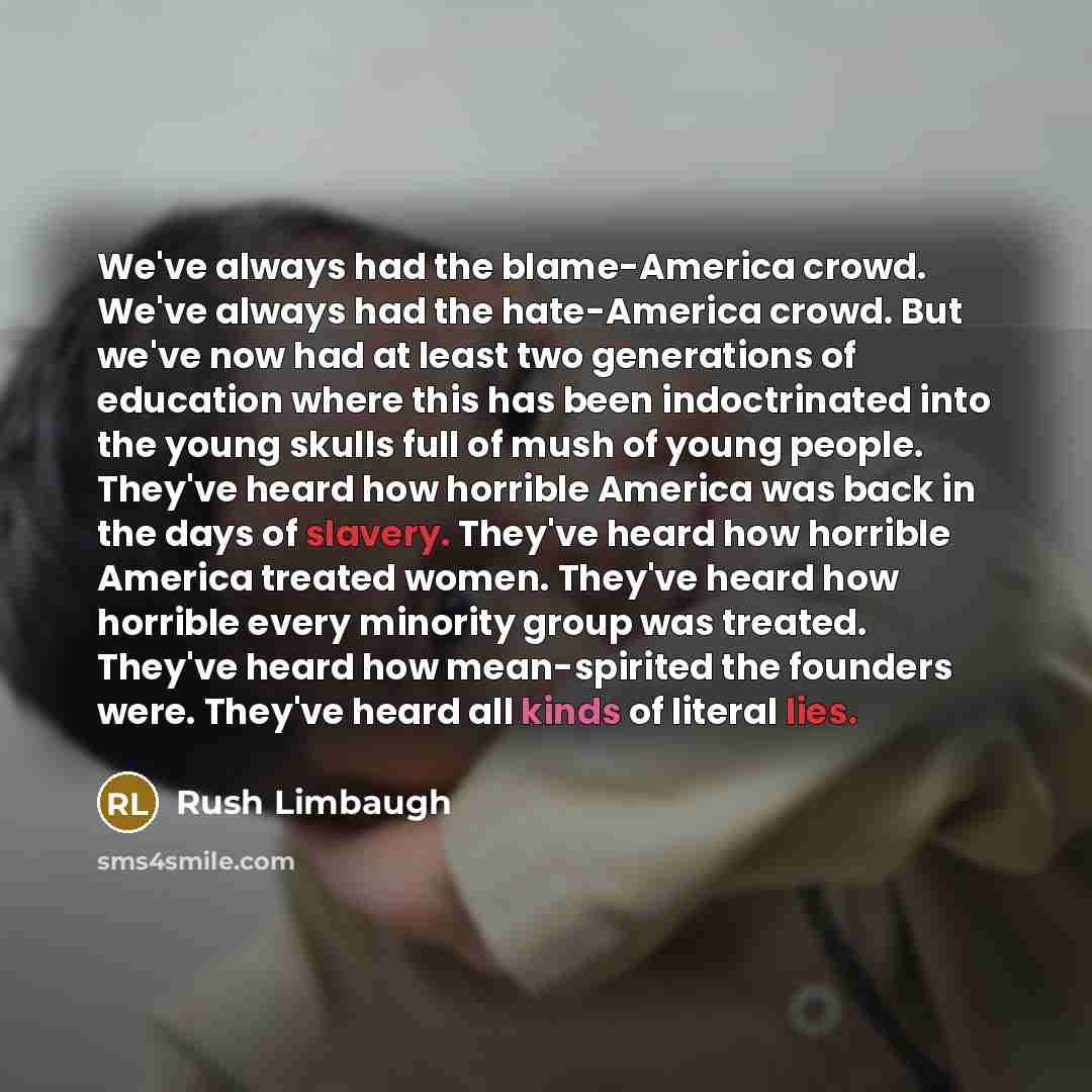“We've always had the blame-America crowd. We've always had the hate-America crowd. But we've now had at least two generations of education where this has been indoctrinated into the young skulls full of mush of young people. They've heard how horrible America was back in the days of slavery…” quote by Rush Limbaugh