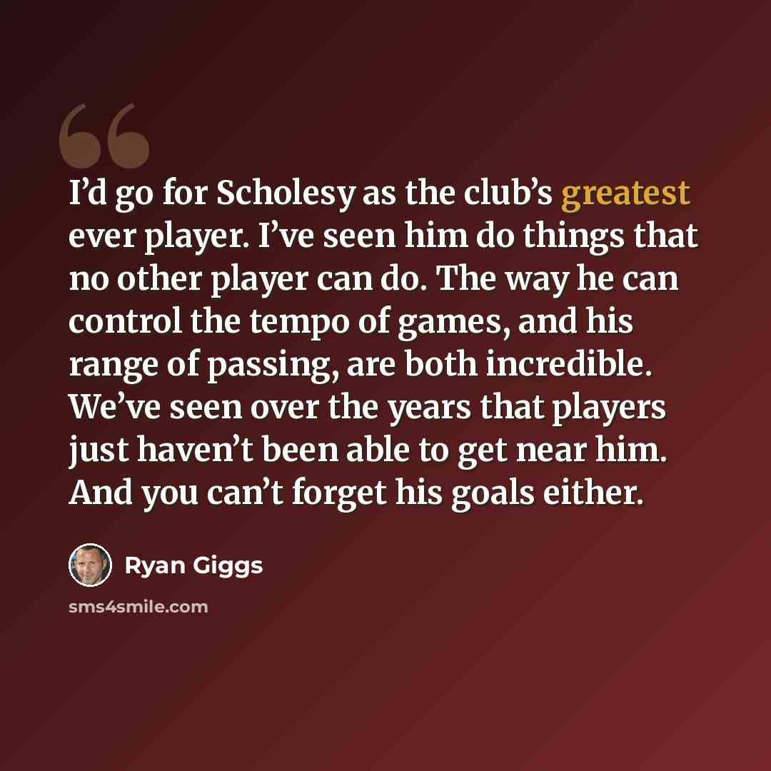 “I’d go for Scholesy as the club’s greatest ever player. I’ve seen him do things that no other player can do. The way he can control the tempo of games, and his range of passing, are both incredible. We’ve seen over the years that players just haven’t been able to get near him. And you can’t forget…” quote by Ryan Giggs