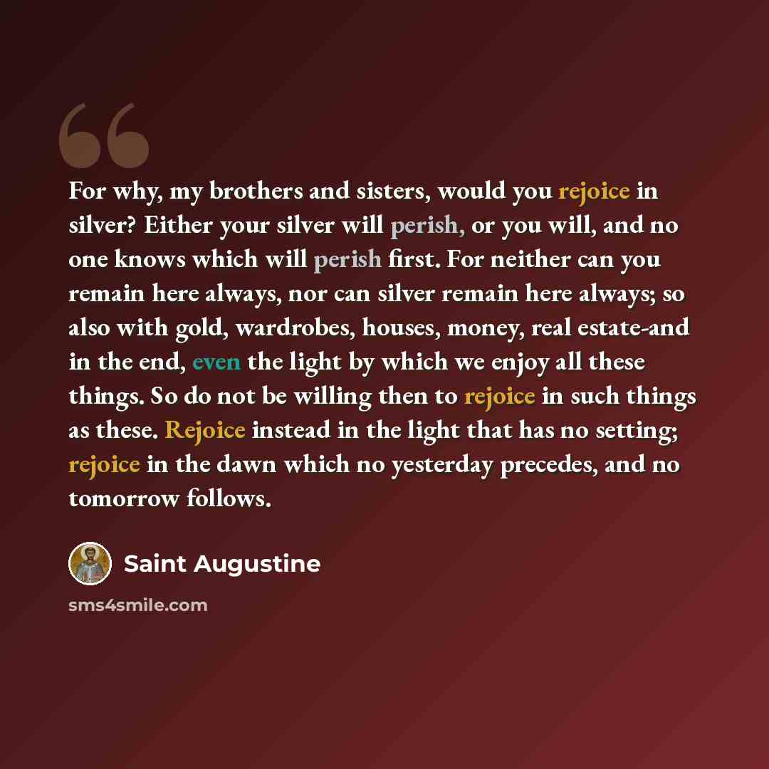 “For why, my brothers and sisters, would you rejoice in silver? Either your silver will perish, or you will, and no one knows which will perish first. For neither can you remain here always, nor can silver remain here always; so also with gold, wardrobes, houses, money, real estate-and in the end…” quote by Saint Augustine