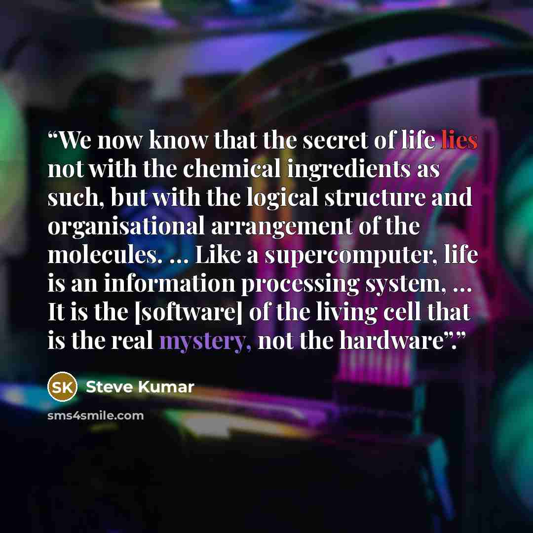 “We now know that the secret of life lies not with the chemical ingredients as such, but with the logical structure and organisational arrangement of the molecules. … Like a supercomputer, life is an information processing system, … It is the [software] of the living cell that is the real mystery…” quote by Steve Kumar