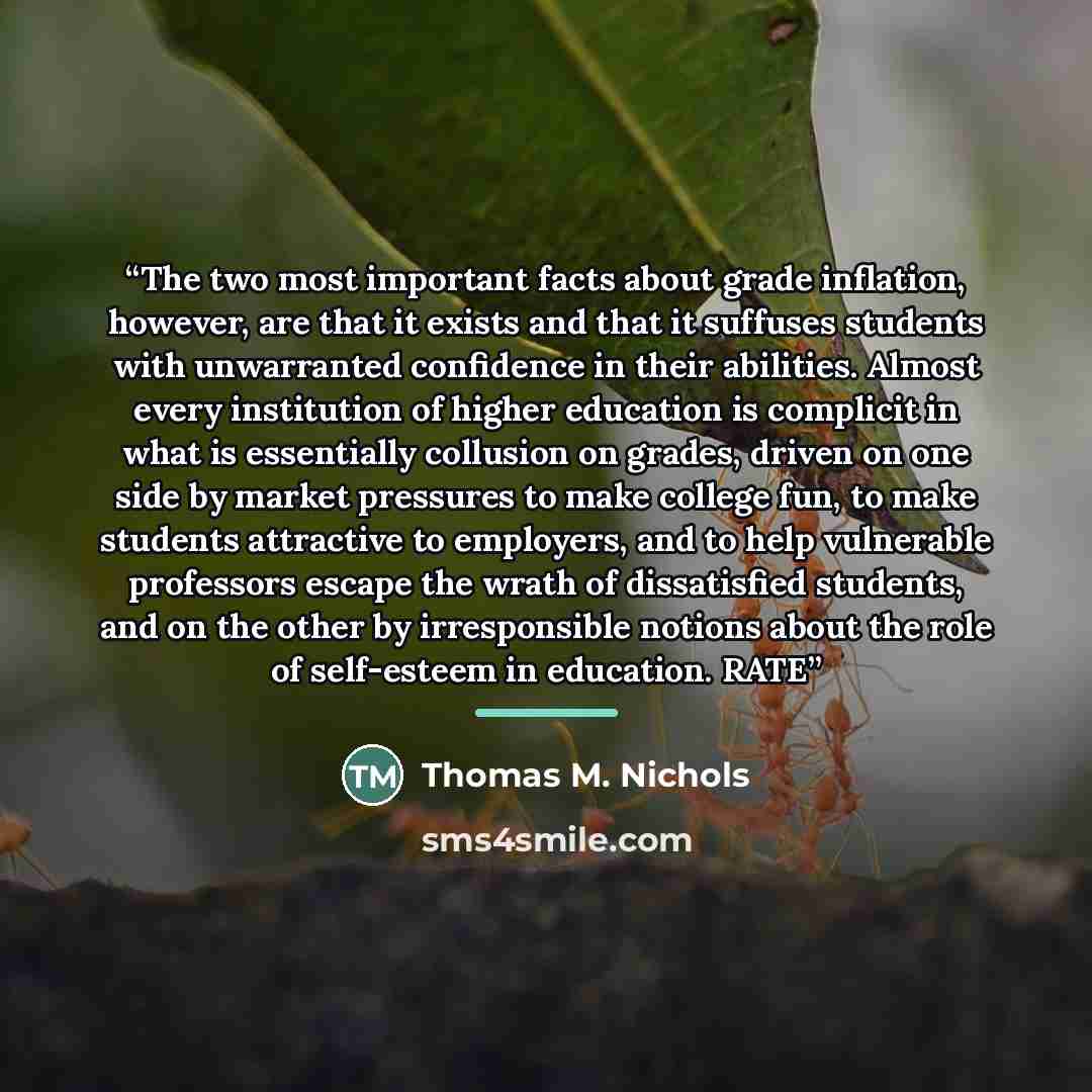 “The two most important facts about grade inflation, however, are that it exists and that it suffuses students with unwarranted confidence in their abilities. Almost every institution of higher education is complicit in what is essentially collusion on grades, driven on one side by market pressures…” quote by Thomas M. Nichols