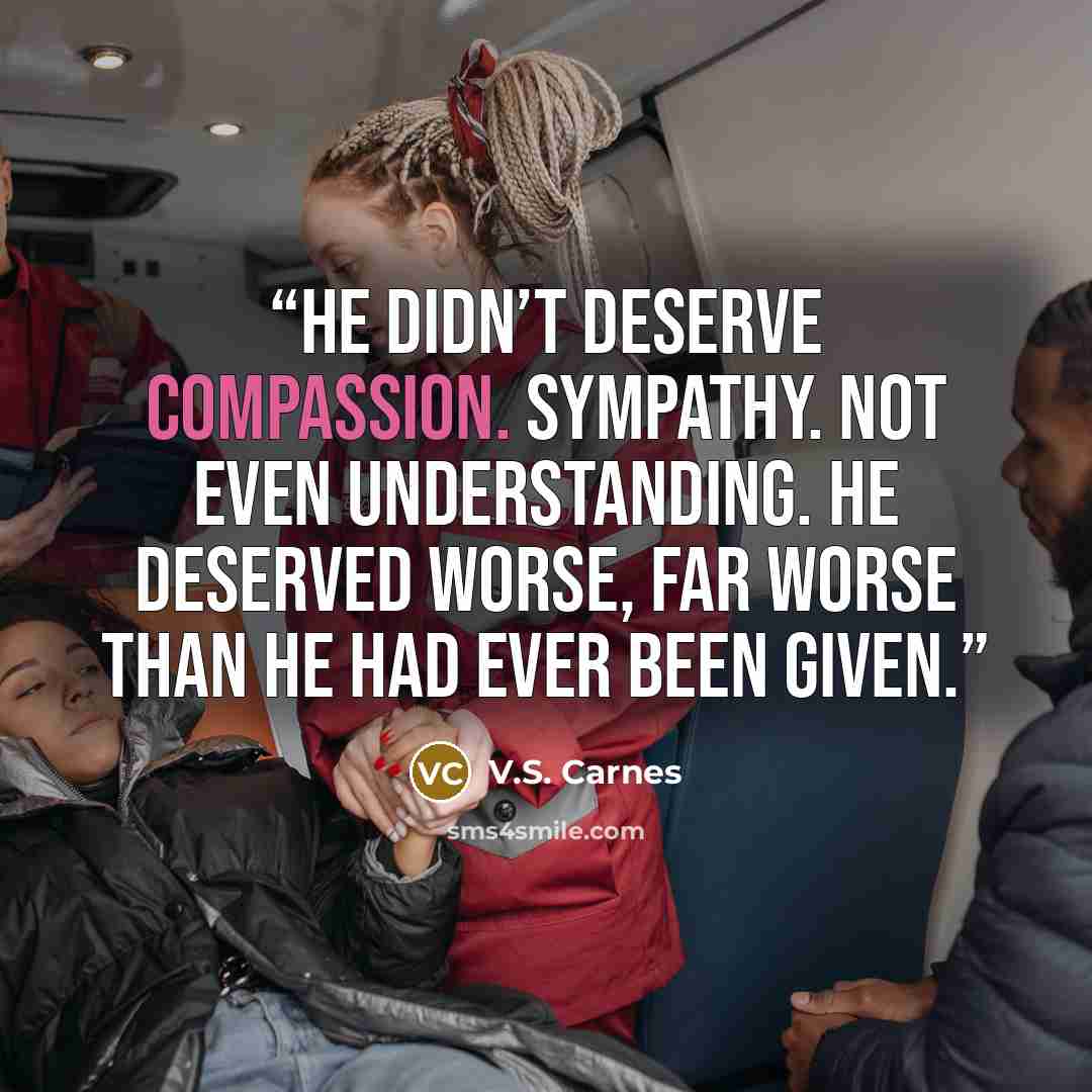 “He didn’t deserve compassion. Sympathy. Not even understanding. He deserved worse, far worse than he had ever been given.” quote by V.S. Carnes