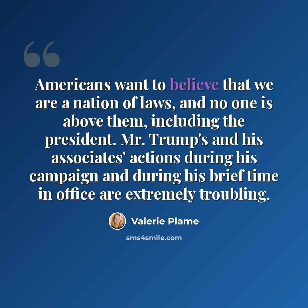 “Americans want to believe that we are a nation of laws, and no one is above them, including the president. Mr. Trump's and his associates' actions during his campaign and during his brief time in office are extremely troubling.” quote by Valerie Plame
