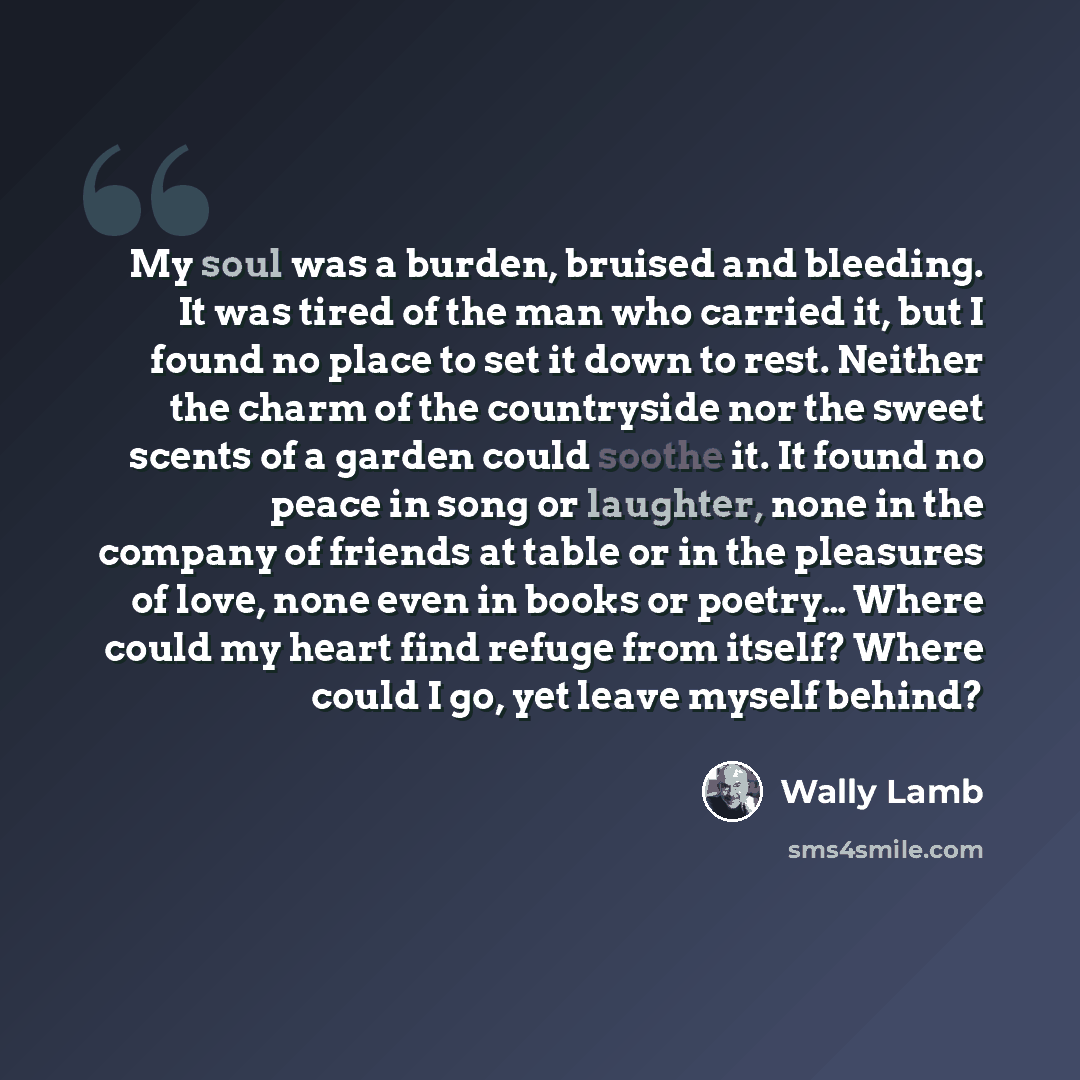 “My soul was a burden, bruised and bleeding. It was tired of the man who carried it, but I found no place to set it down to rest. Neither the charm of the countryside nor the sweet scents of a garden could soothe it. It found no peace in song or laughter, none in the company of friends at table or…” quote by Wally Lamb
