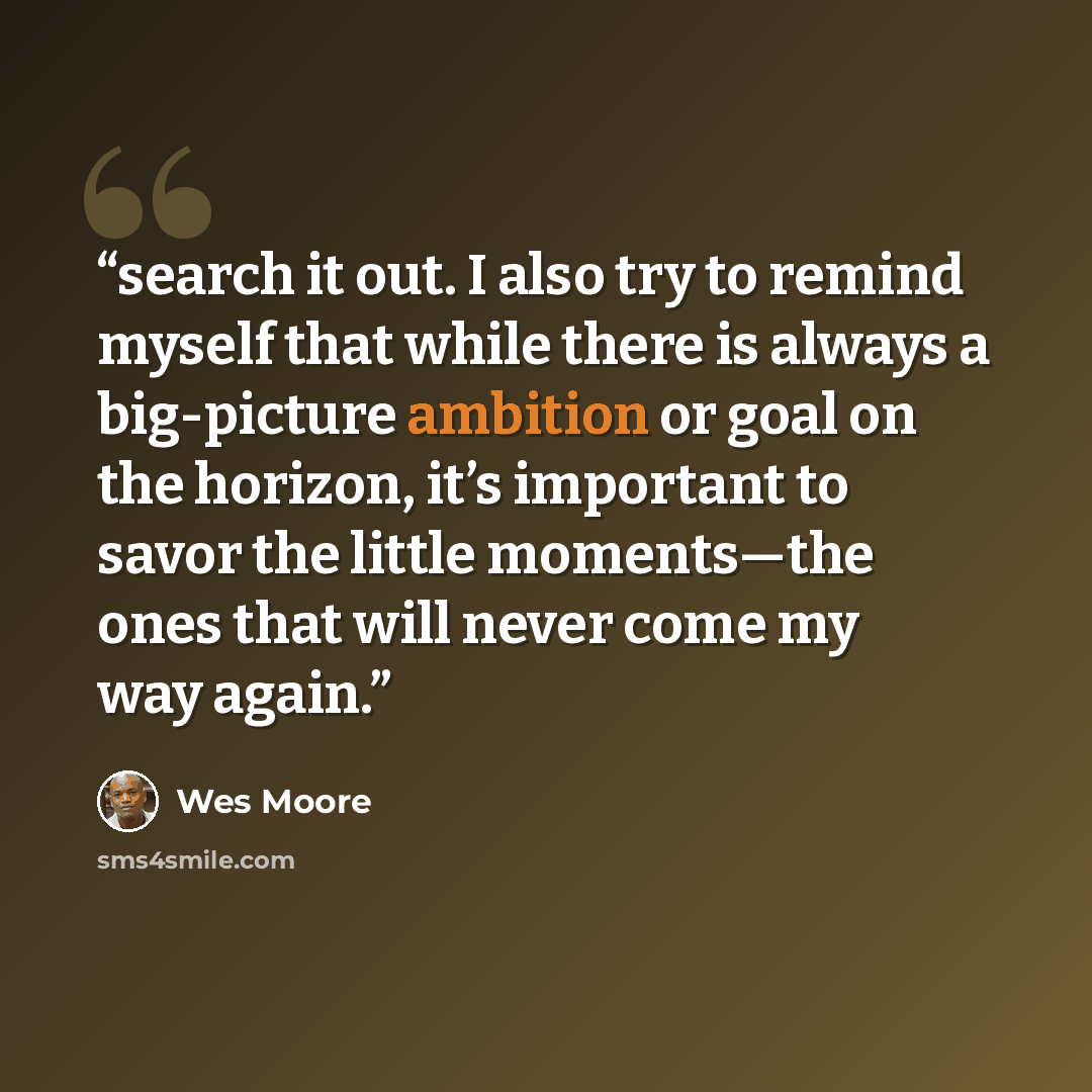 “search it out. I also try to remind myself that while there is always a big-picture ambition or goal on the horizon, it’s important to savor the little moments—the ones that will never come my way again.” quote by Wes Moore