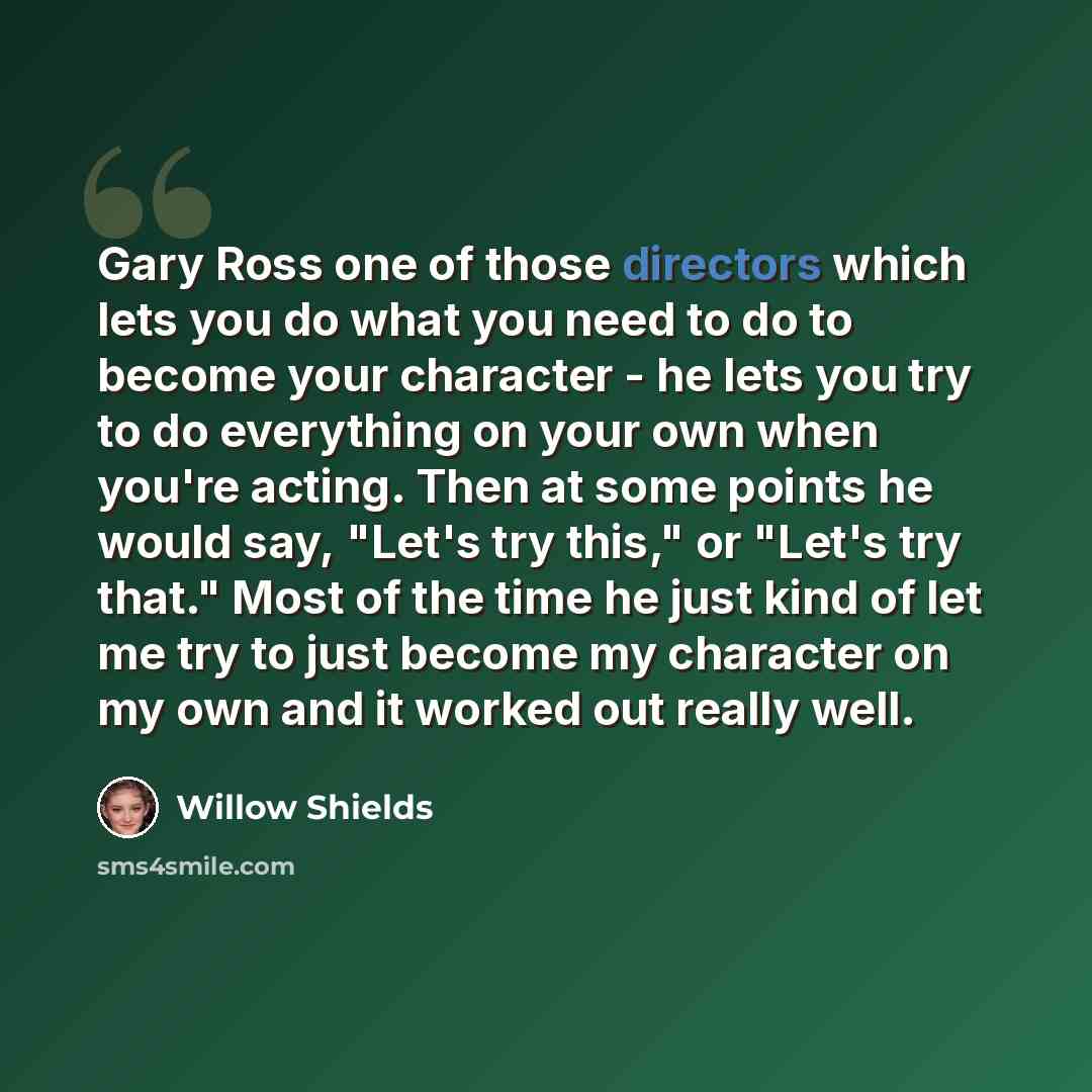 “Gary Ross one of those directors which lets you do what you need to do to become your character - he lets you try to do everything on your own when you're acting. Then at some points he would say, "Let's try this," or "Let's try that." Most of the time he just kind of let me try to just become my…” quote by Willow Shields