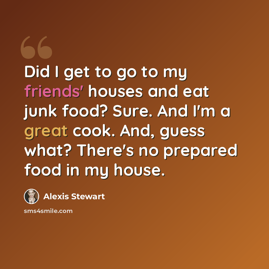 “Did I get to go to my friends' houses and eat junk food? Sure. And I'm a great cook. And, guess what? There's no prepared food in my house.” quote by Alexis Stewart