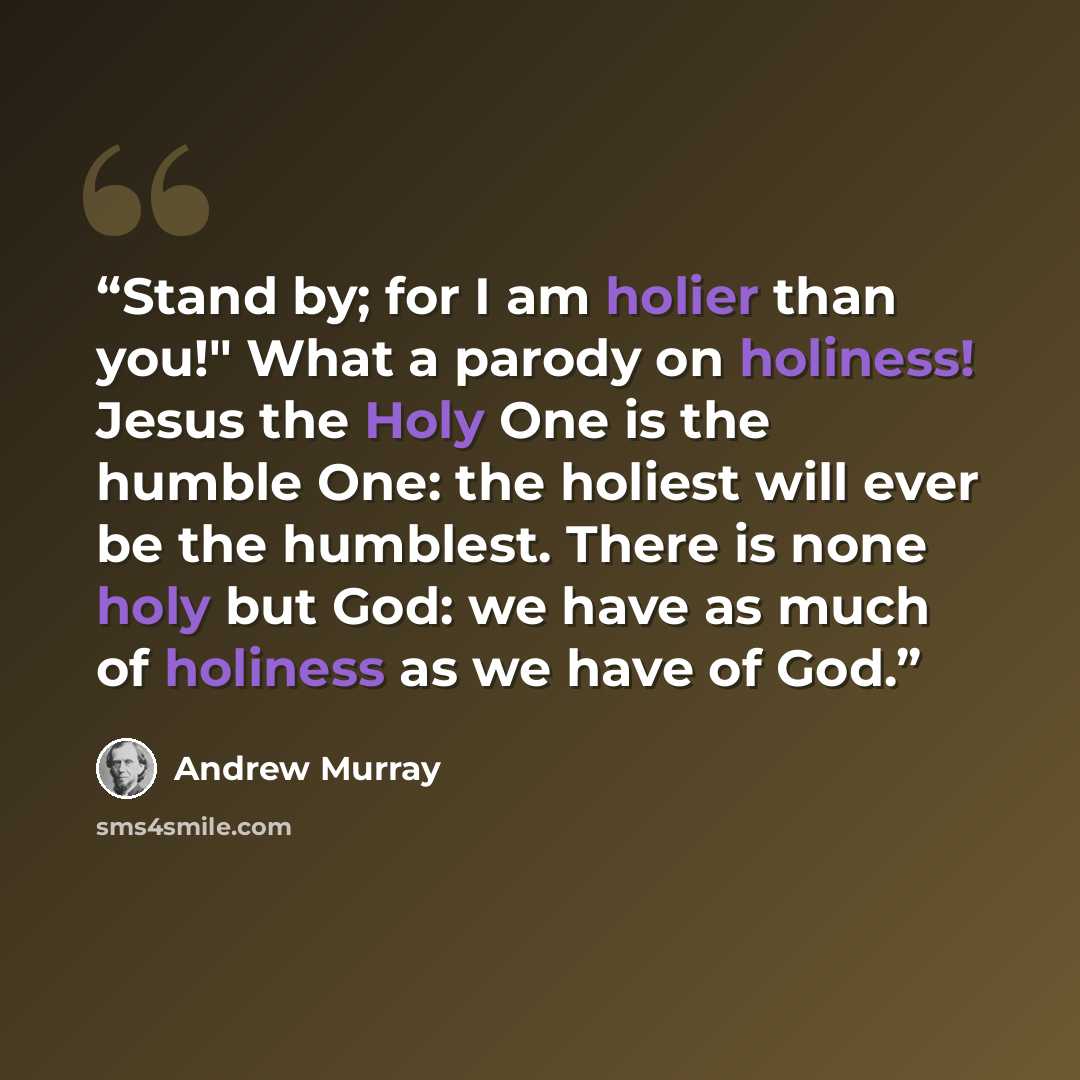 “Stand by; for I am holier than you!" What a parody on holiness! Jesus the Holy One is the humble One: the holiest will ever be the humblest. There is none holy but God: we have as much of holiness as we have of God.” quote by Andrew Murray