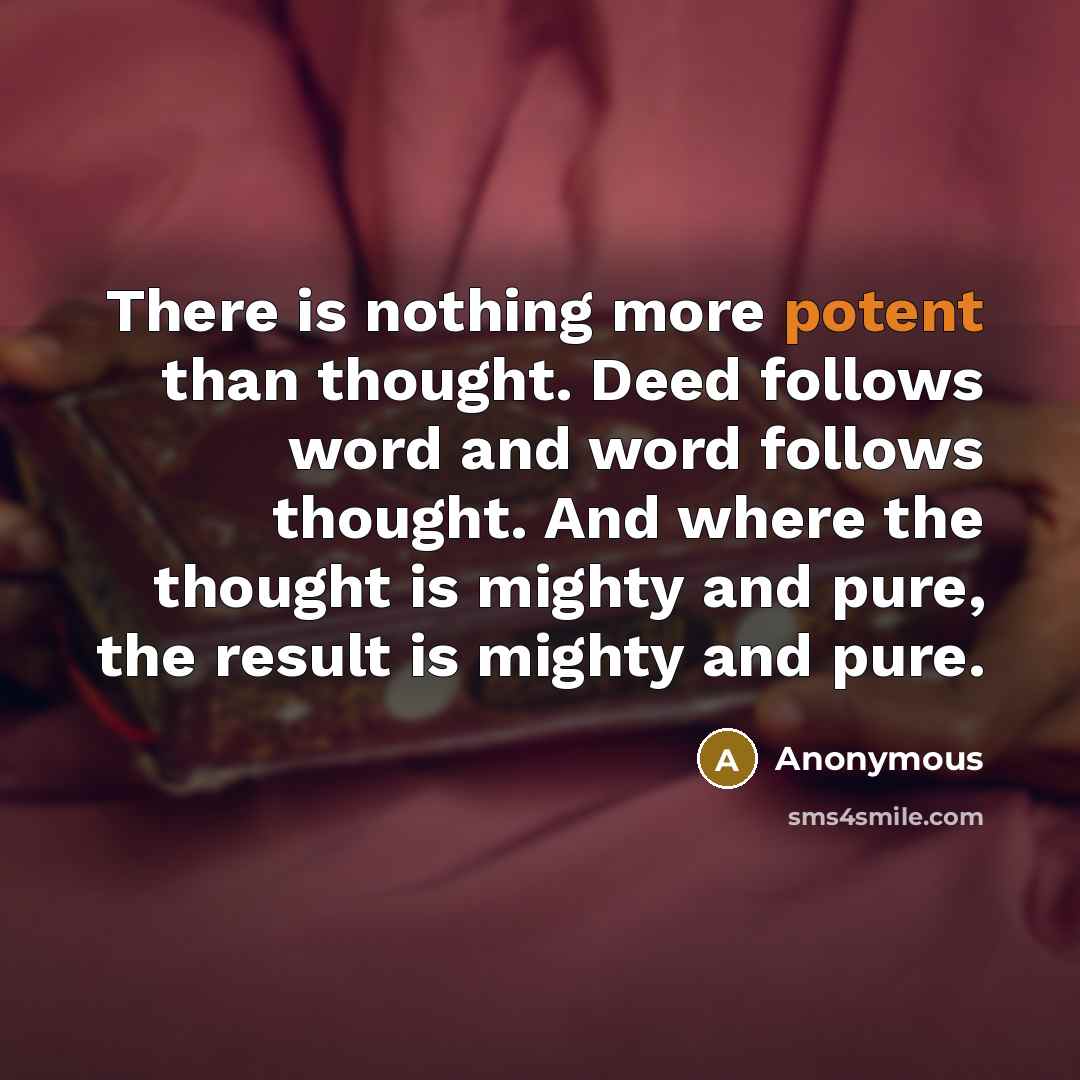 “There is nothing more potent than thought. Deed follows word and word follows thought. And where the thought is mighty and pure, the result is mighty and pure.” quote by Anonymous