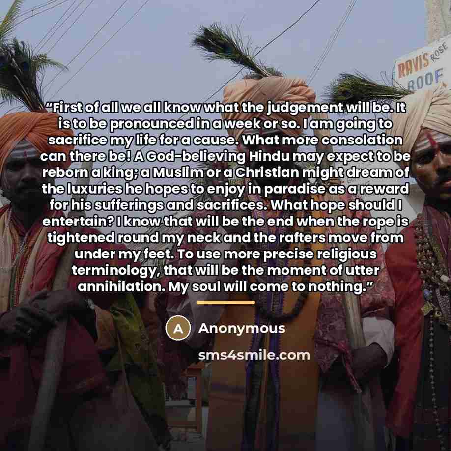 “First of all we all know what the judgement will be. It is to be pronounced in a week or so. I am going to sacrifice my life for a cause. What more consolation can there be! A God-believing Hindu may expect to be reborn a king; a Muslim or a Christian might dream of the luxuries he hopes to enjoy…” quote by Anonymous