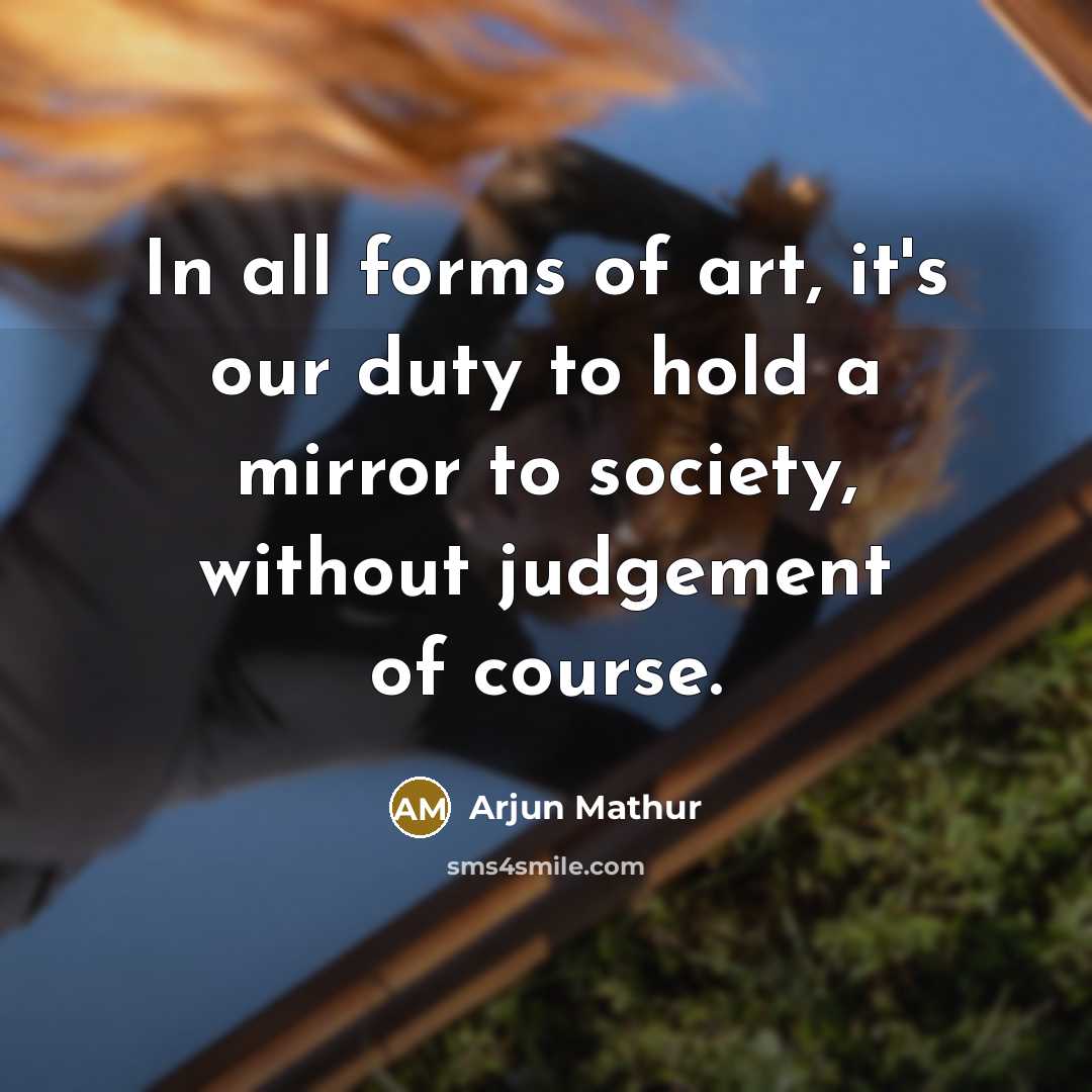 “In all forms of art, it's our duty to hold a mirror to society, without judgement of course.” quote by Arjun Mathur