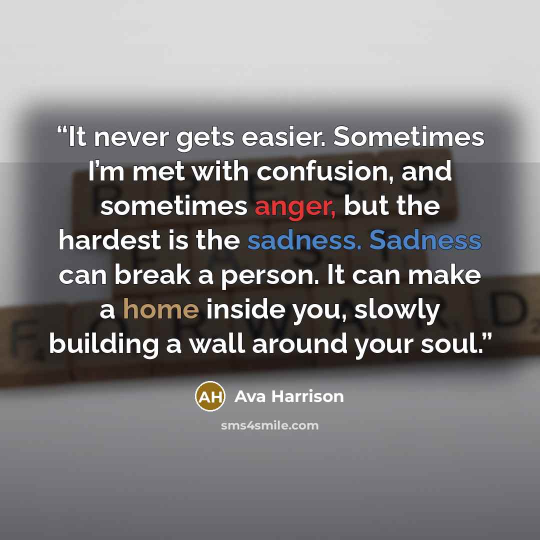 “It never gets easier. Sometimes I’m met with confusion, and sometimes anger, but the hardest is the sadness. Sadness can break a person. It can make a home inside you, slowly building a wall around your soul.” quote by Ava Harrison