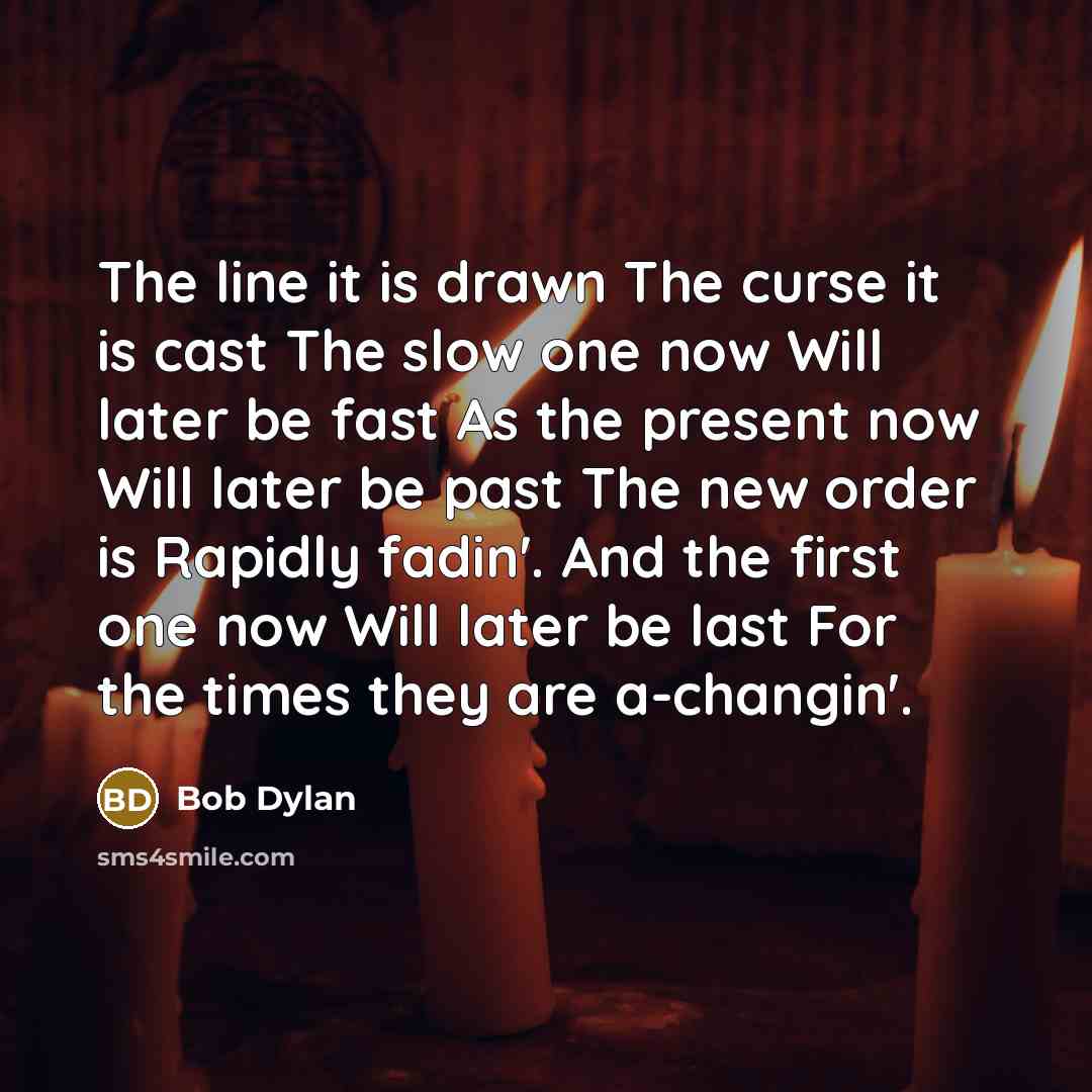 “The line it is drawn The curse it is cast The slow one now Will later be fast As the present now Will later be past The new order is Rapidly fadin'. And the first one now Will later be last For the times they are a-changin'.” quote by Bob Dylan