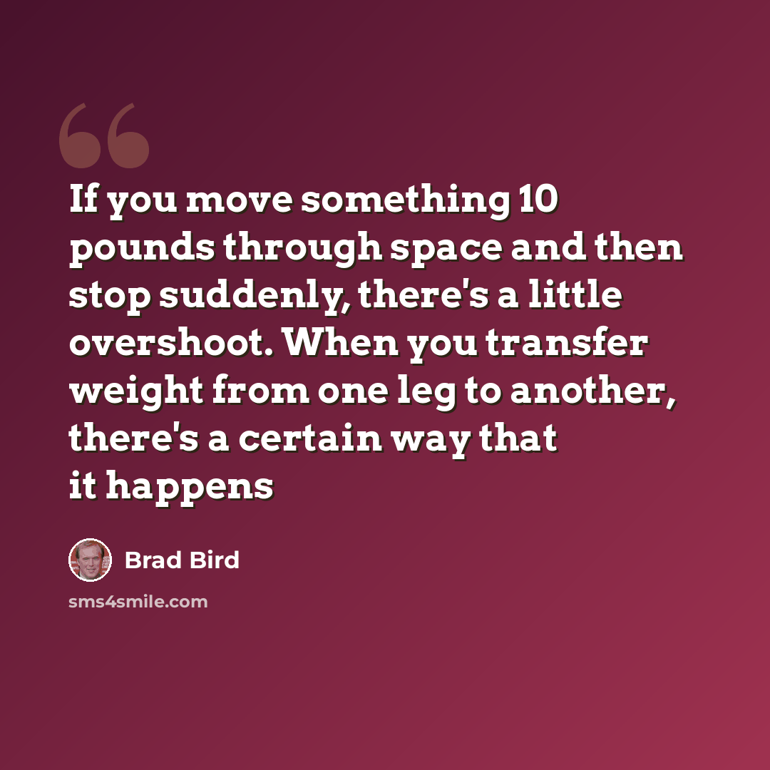 “If you move something 10 pounds through space and then stop suddenly, there's a little overshoot. When you transfer weight from one leg to another, there's a certain way that it happens” quote by Brad Bird