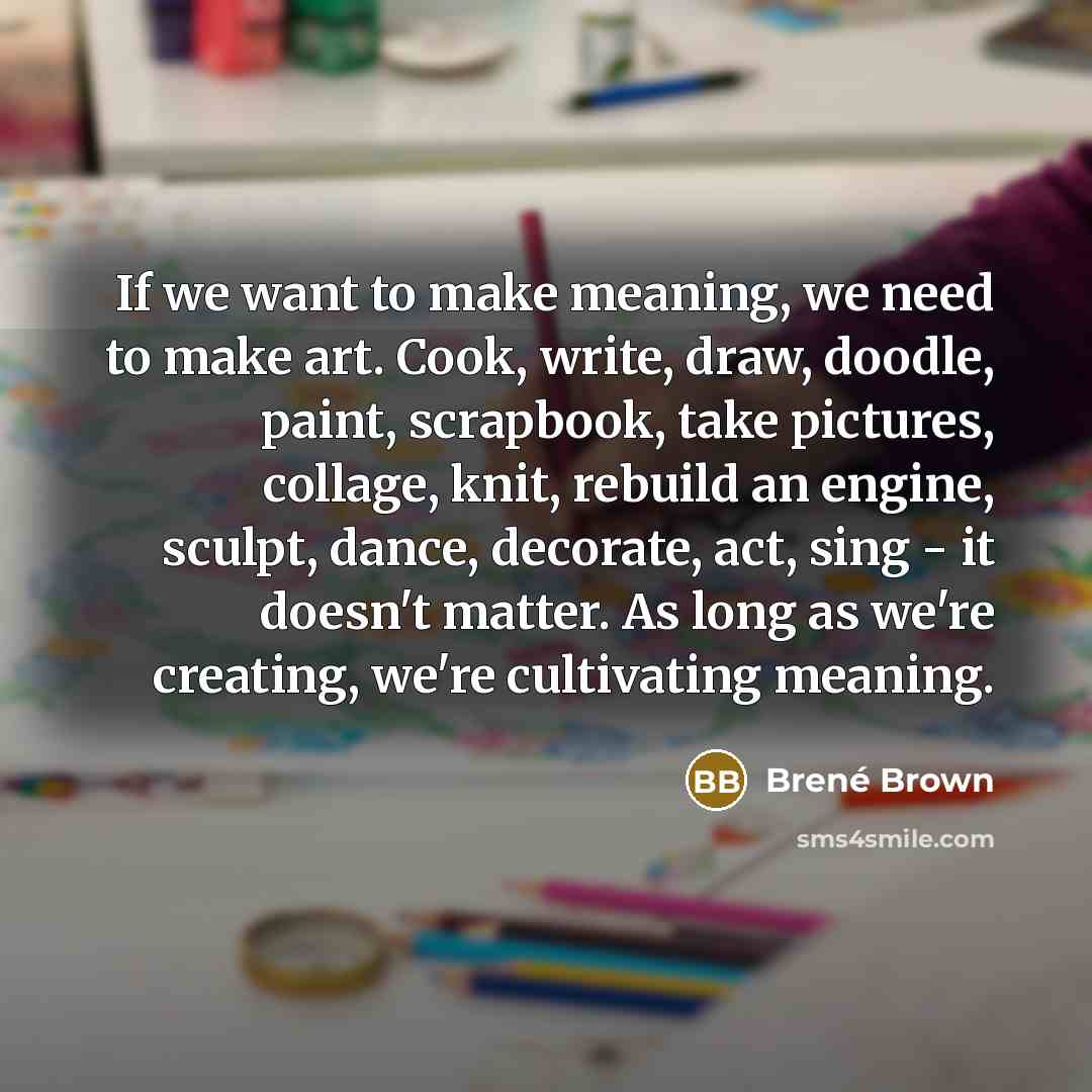 “If we want to make meaning, we need to make art. Cook, write, draw, doodle, paint, scrapbook, take pictures, collage, knit, rebuild an engine, sculpt, dance, decorate, act, sing - it doesn't matter. As long as we're creating, we're cultivating meaning.” quote by Brené Brown