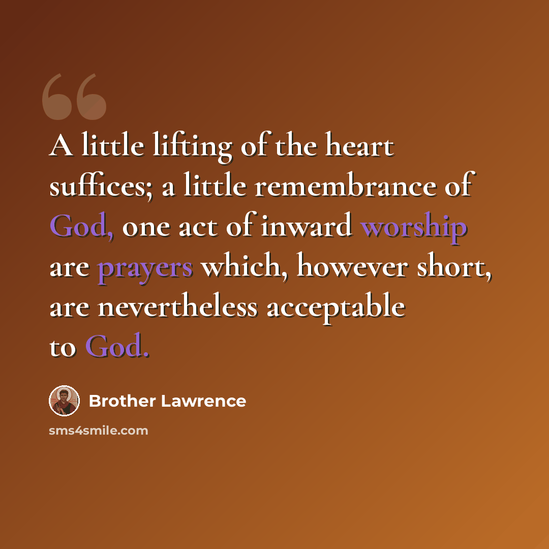 “A little lifting of the heart suffices; a little remembrance of God, one act of inward worship are prayers which, however short, are nevertheless acceptable to God.” quote by Brother Lawrence
