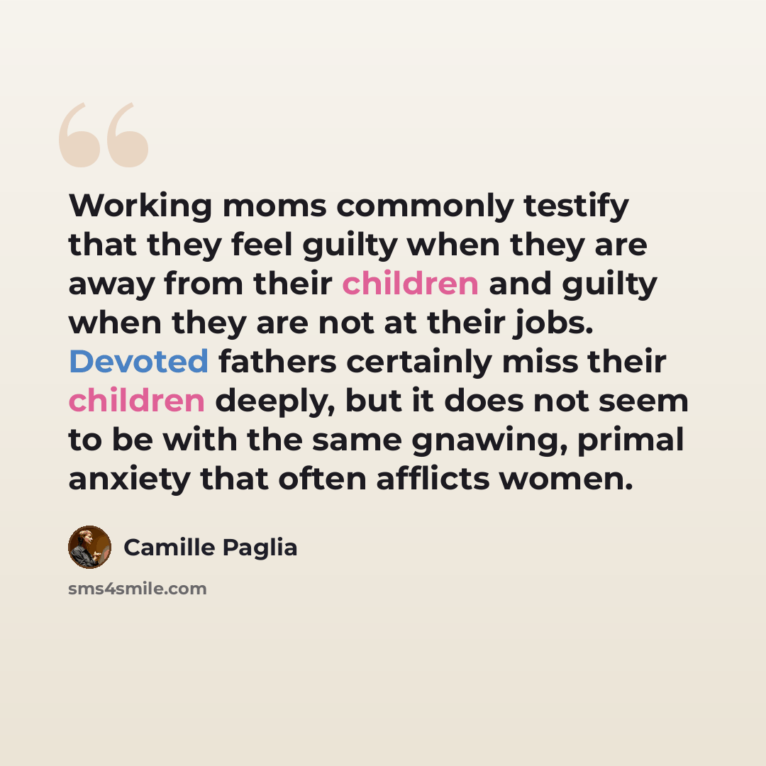 “Working moms commonly testify that they feel guilty when they are away from their children and guilty when they are not at their jobs. Devoted fathers certainly miss their children deeply, but it does not seem to be with the same gnawing, primal anxiety that often afflicts women.” quote by Camille Paglia