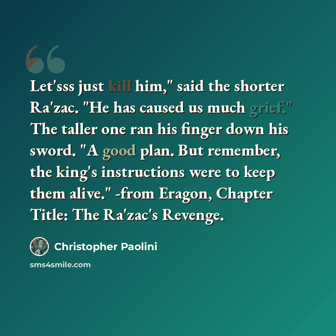 “Let'sss just kill him," said the shorter Ra'zac. "He has caused us much grief." The taller one ran his finger down his sword. "A good plan. But remember, the king's instructions were to keep them alive." -from Eragon, Chapter Title: The Ra'zac's Revenge.” quote by Christopher Paolini