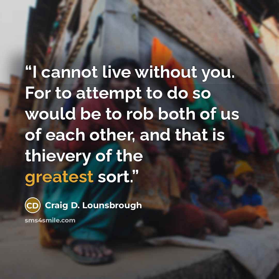 “I cannot live without you. For to attempt to do so would be to rob both of us of each other, and that is thievery of the greatest sort.” quote by Craig D. Lounsbrough