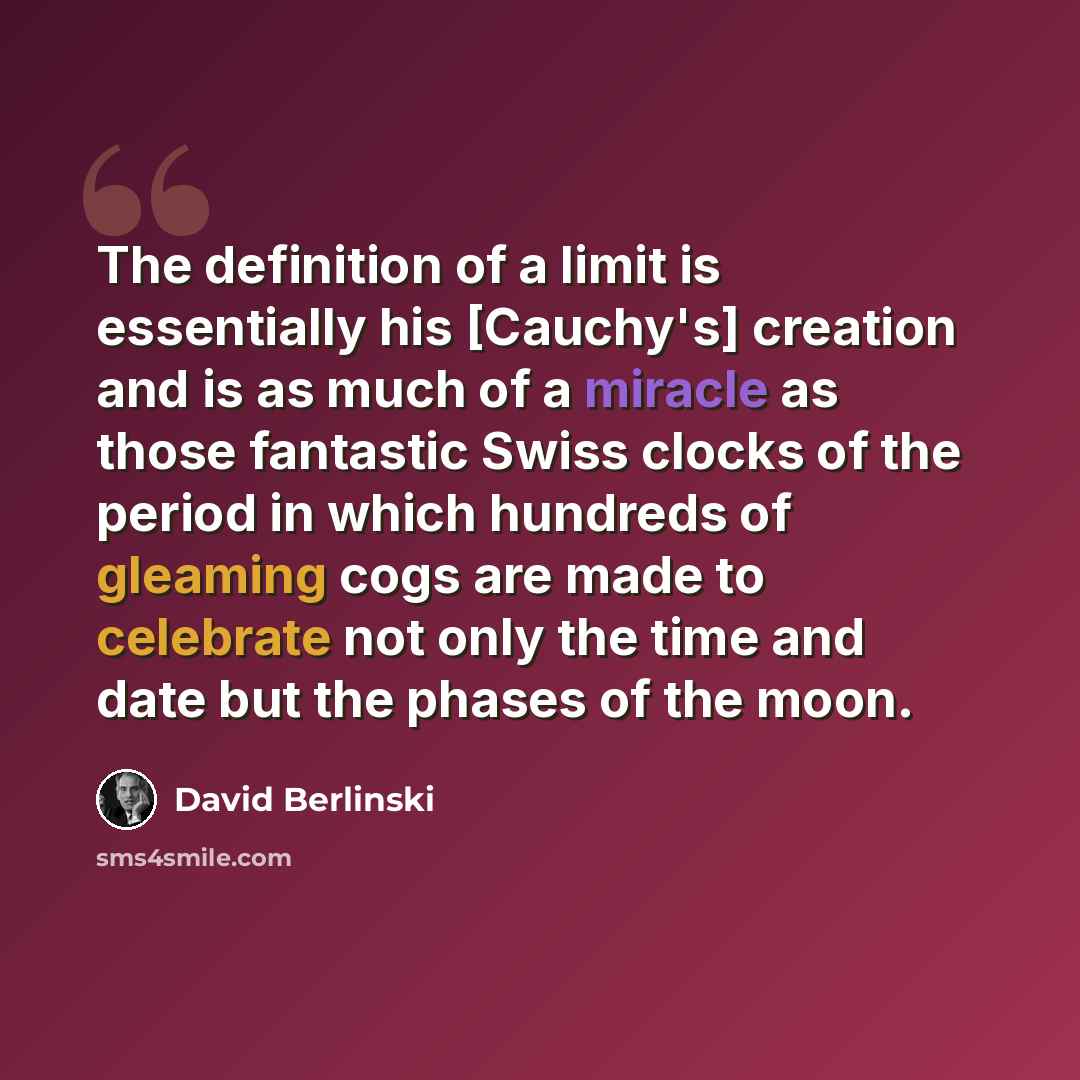 “The definition of a limit is essentially his [Cauchy's] creation and is as much of a miracle as those fantastic Swiss clocks of the period in which hundreds of gleaming cogs are made to celebrate not only the time and date but the phases of the moon.” quote by David Berlinski