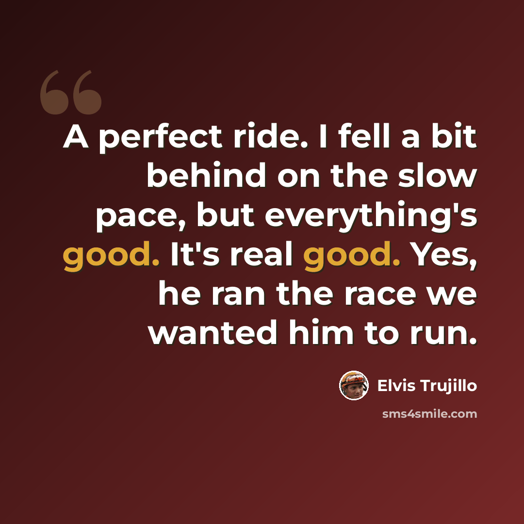 “A perfect ride. I fell a bit behind on the slow pace, but everything's good. It's real good. Yes, he ran the race we wanted him to run.” quote by Elvis Trujillo