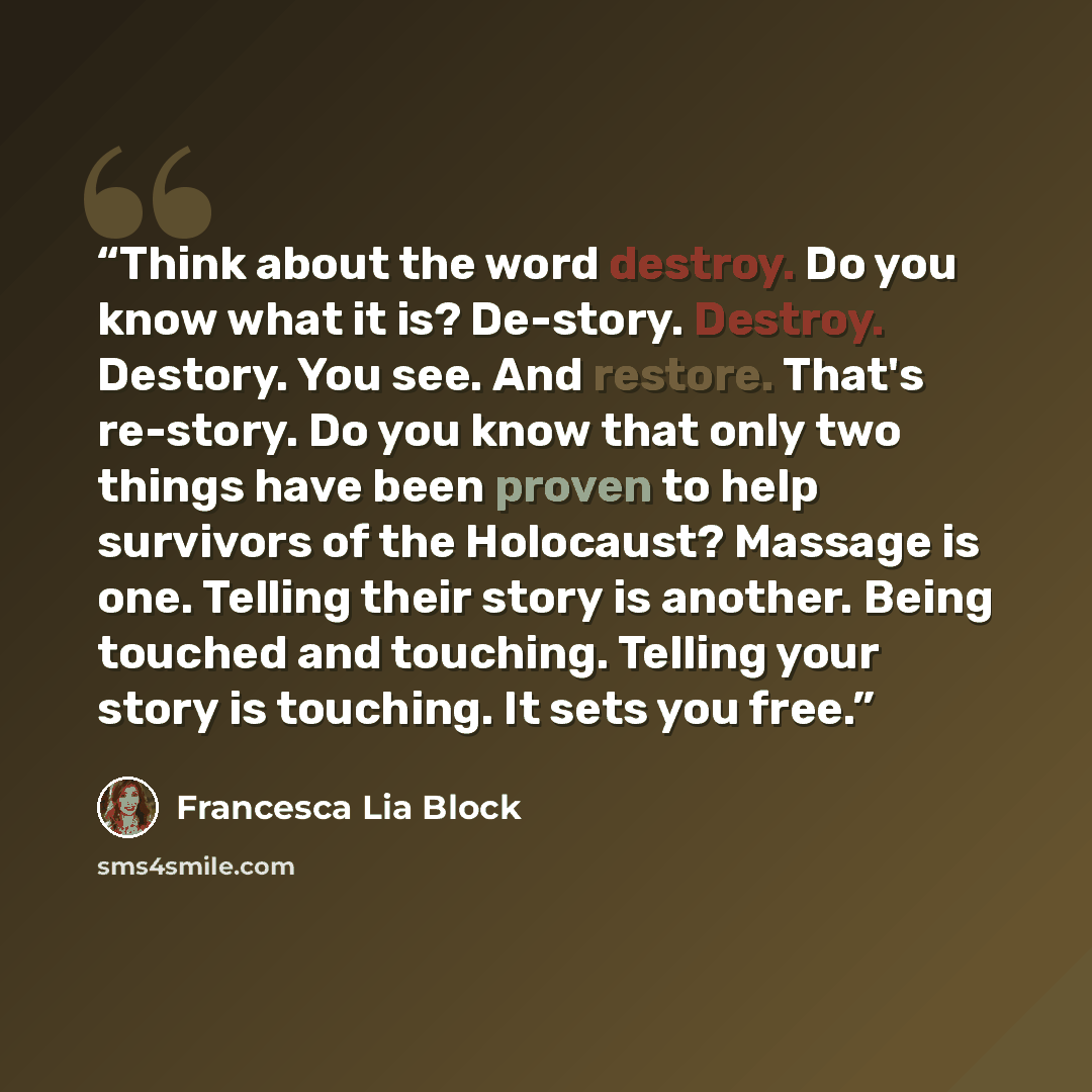 “Think about the word destroy. Do you know what it is? De-story. Destroy. Destory. You see. And restore. That's re-story. Do you know that only two things have been proven to help survivors of the Holocaust? Massage is one. Telling their story is another. Being touched and touching. Telling your…” quote by Francesca Lia Block