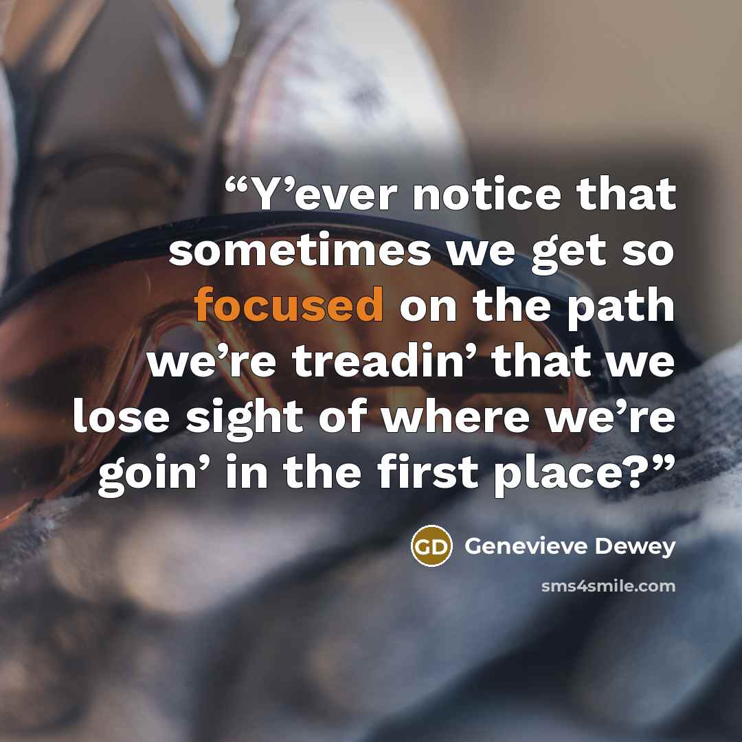 “Y’ever notice that sometimes we get so focused on the path we’re treadin’ that we lose sight of where we’re goin’ in the first place?” quote by Genevieve Dewey