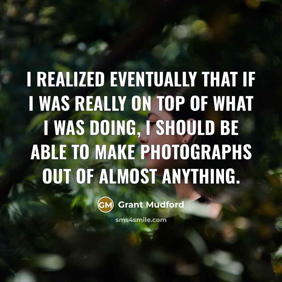 “I realized eventually that if I was really on top of what I was doing, I should be able to make photographs out of almost anything.” quote by Grant Mudford