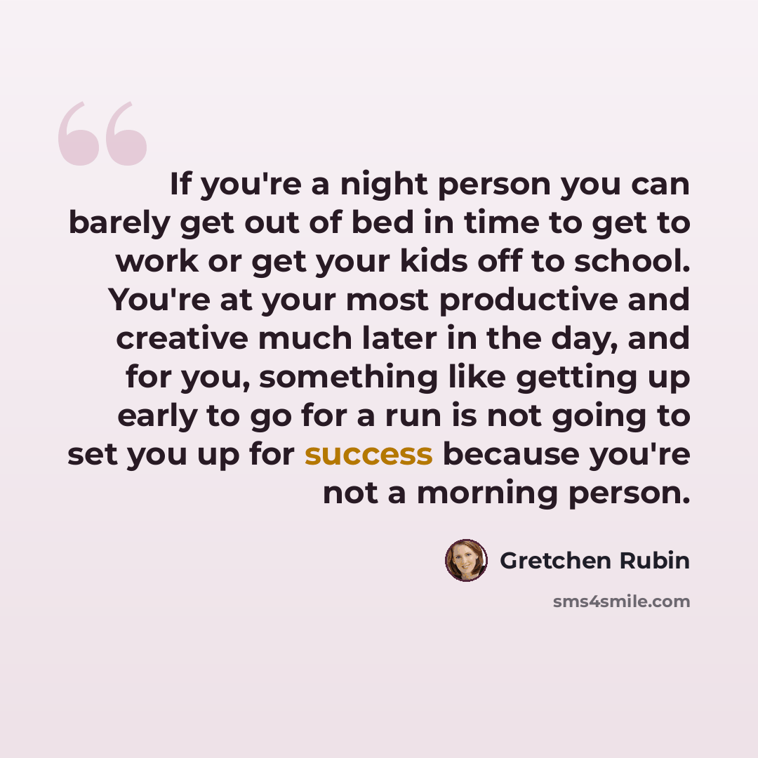 “If you're a night person you can barely get out of bed in time to get to work or get your kids off to school. You're at your most productive and creative much later in the day, and for you, something like getting up early to go for a run is not going to set you up for success because you're not a…” quote by Gretchen Rubin