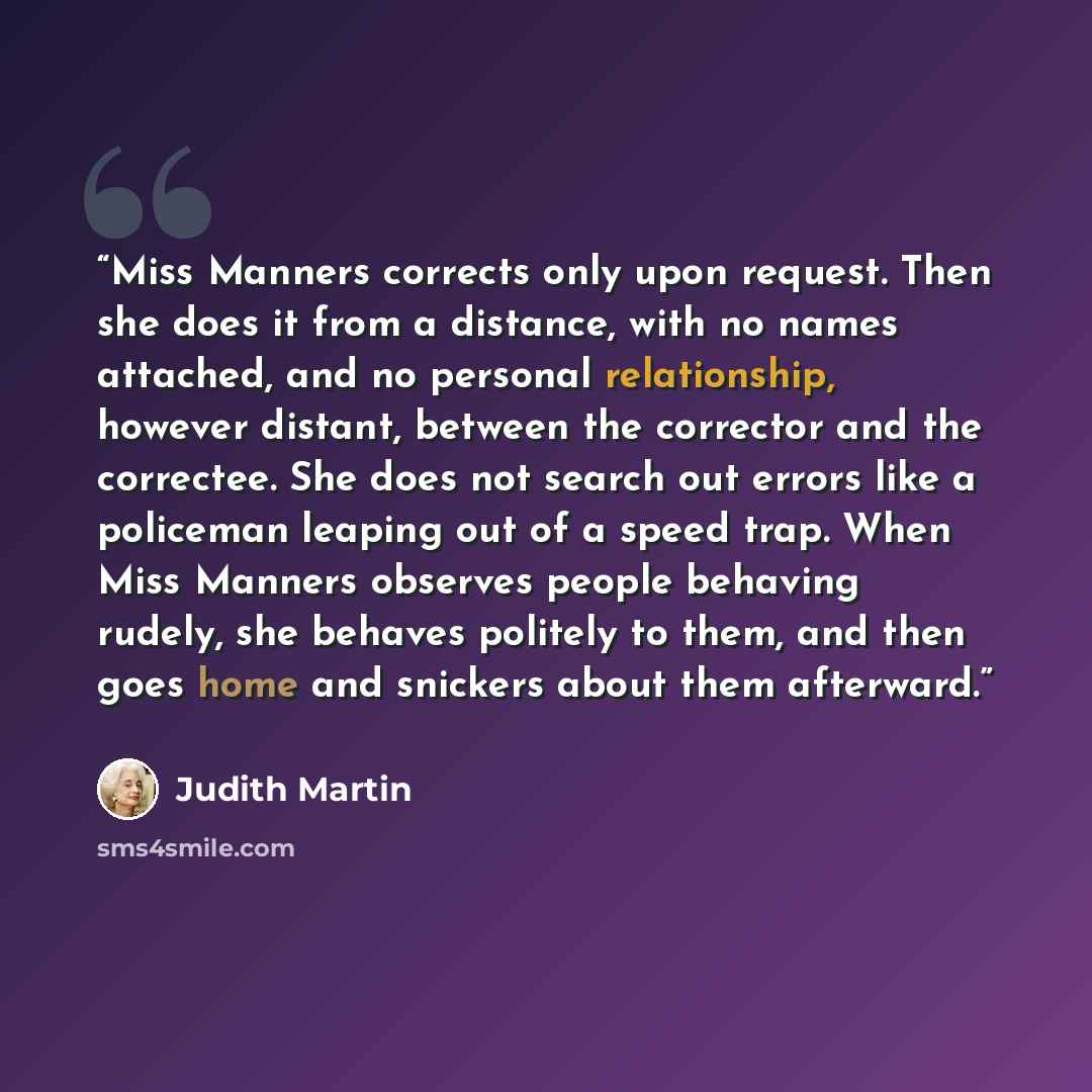 “Miss Manners corrects only upon request. Then she does it from a distance, with no names attached, and no personal relationship, however distant, between the corrector and the correctee. She does not search out errors like a policeman leaping out of a speed trap. When Miss Manners observes people…” quote by Judith Martin