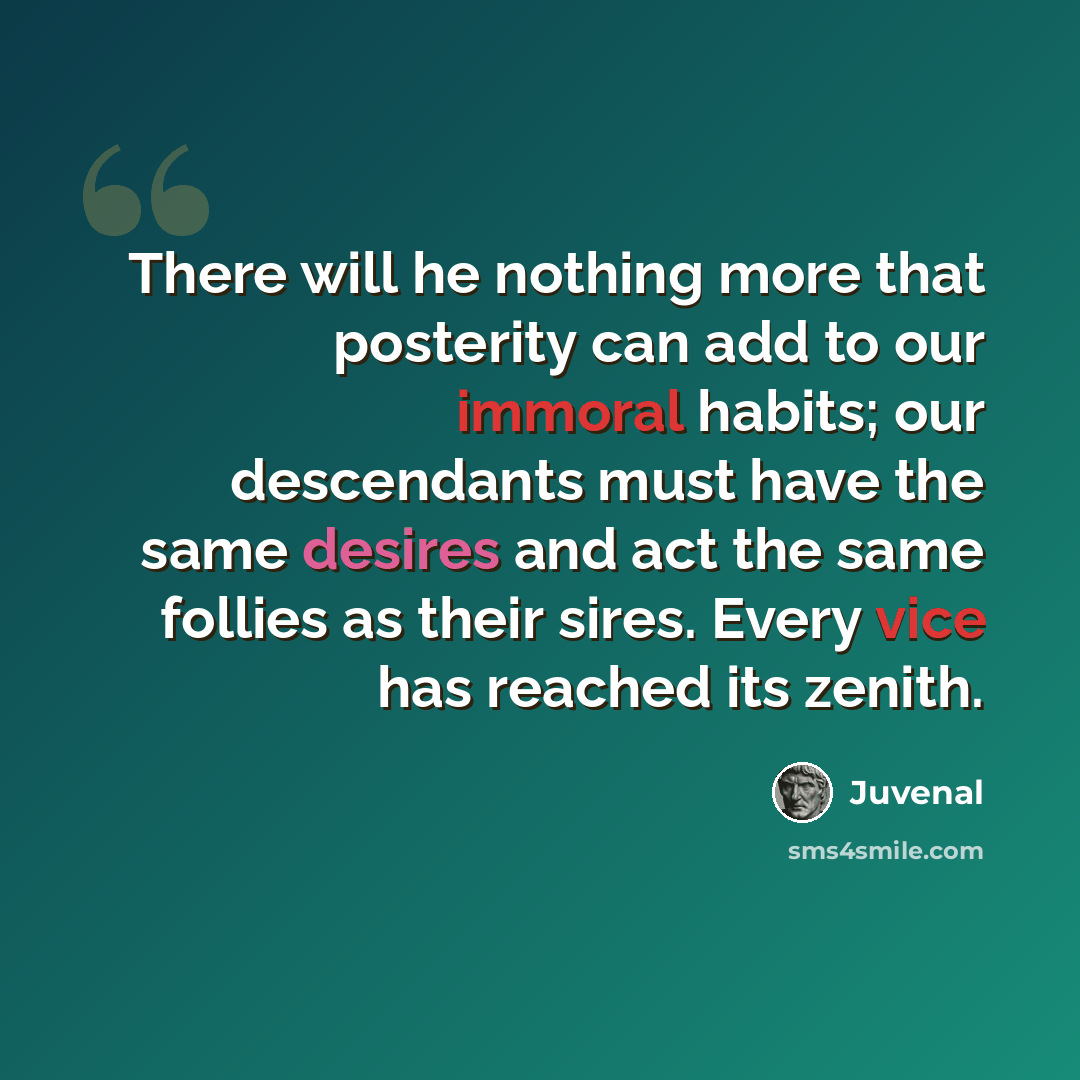 “There will he nothing more that posterity can add to our immoral habits; our descendants must have the same desires and act the same follies as their sires. Every vice has reached its zenith.” quote by Juvenal