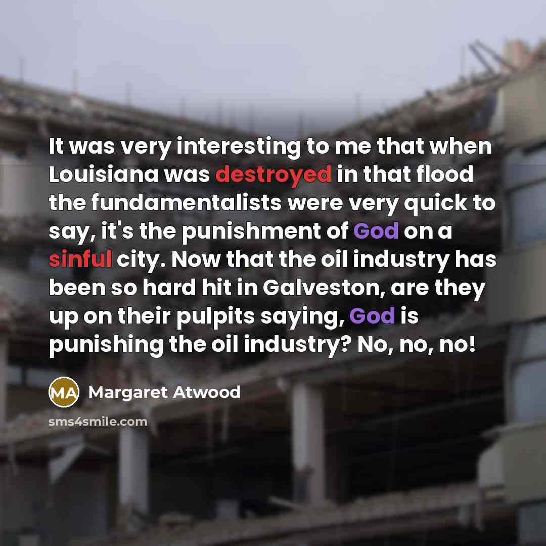 “It was very interesting to me that when Louisiana was destroyed in that flood the fundamentalists were very quick to say, it's the punishment of God on a sinful city. Now that the oil industry has been so hard hit in Galveston, are they up on their pulpits saying, God is punishing the oil…” quote by Margaret Atwood