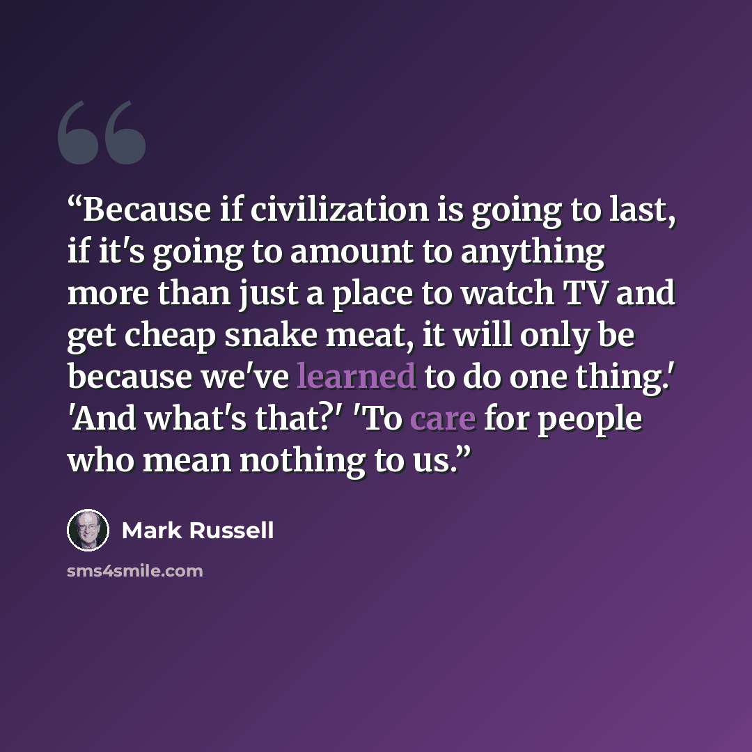 “Because if civilization is going to last, if it's going to amount to anything more than just a place to watch TV and get cheap snake meat, it will only be because we've learned to do one thing.' 'And what's that?' 'To care for people who mean nothing to us.” quote by Mark Russell