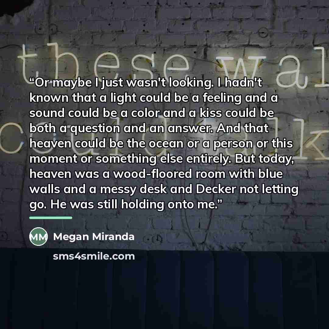 “Or maybe I just wasn't looking. I hadn't known that a light could be a feeling and a sound could be a color and a kiss could be both a question and an answer. And that heaven could be the ocean or a person or this moment or something else entirely. But today, heaven was a wood-floored room with…” quote by Megan Miranda