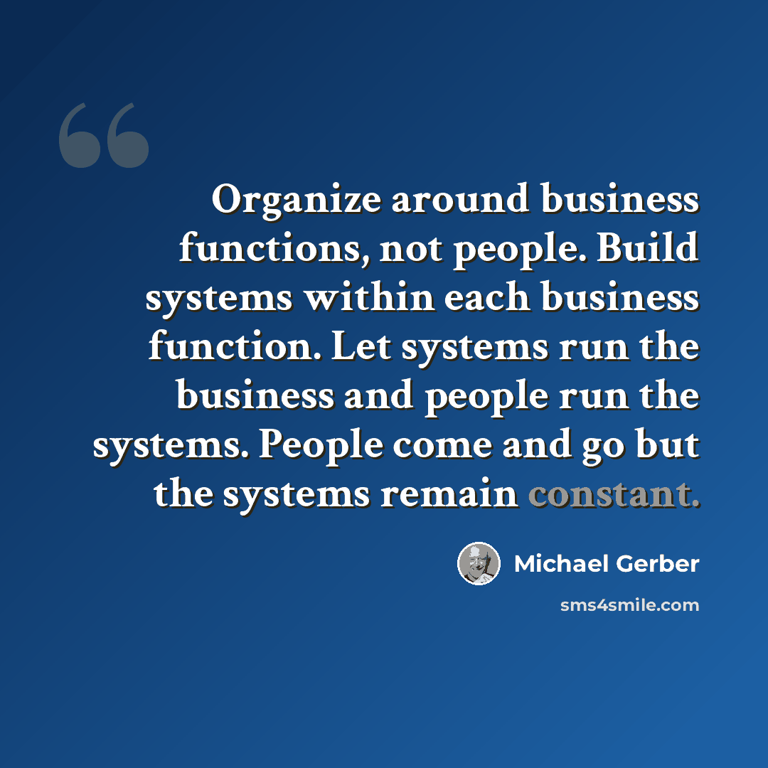 “Organize around business functions, not people. Build systems within each business function. Let systems run the business and people run the systems. People come and go but the systems remain constant.” quote by Michael Gerber