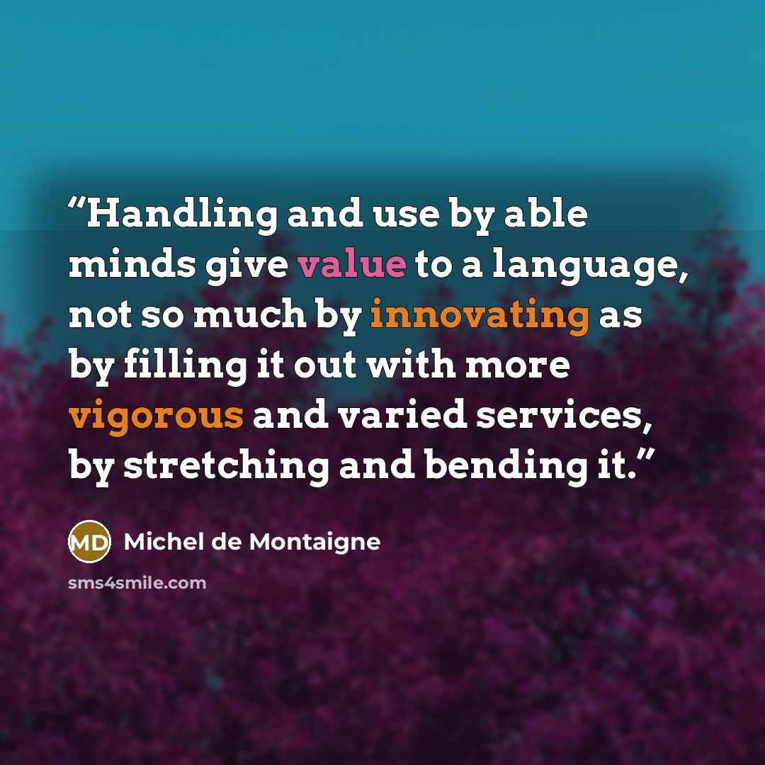 “Handling and use by able minds give value to a language, not so much by innovating as by filling it out with more vigorous and varied services, by stretching and bending it.” quote by Michel de Montaigne