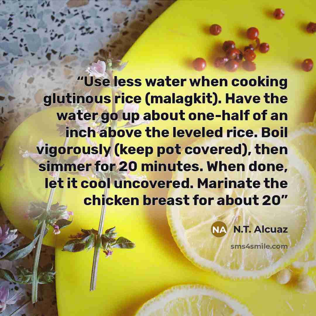 “Use less water when cooking glutinous rice (malagkit). Have the water go up about one-half of an inch above the leveled rice. Boil vigorously (keep pot covered), then simmer for 20 minutes. When done, let it cool uncovered. Marinate the chicken breast for about 20” quote by N.T. Alcuaz