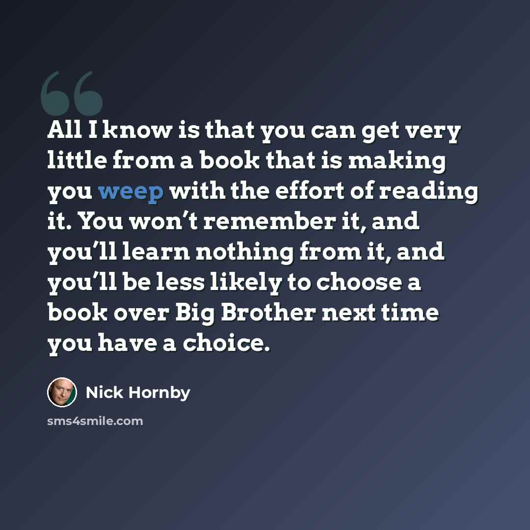 “All I know is that you can get very little from a book that is making you weep with the effort of reading it. You won’t remember it, and you’ll learn nothing from it, and you’ll be less likely to choose a book over Big Brother next time you have a choice.” quote by Nick Hornby