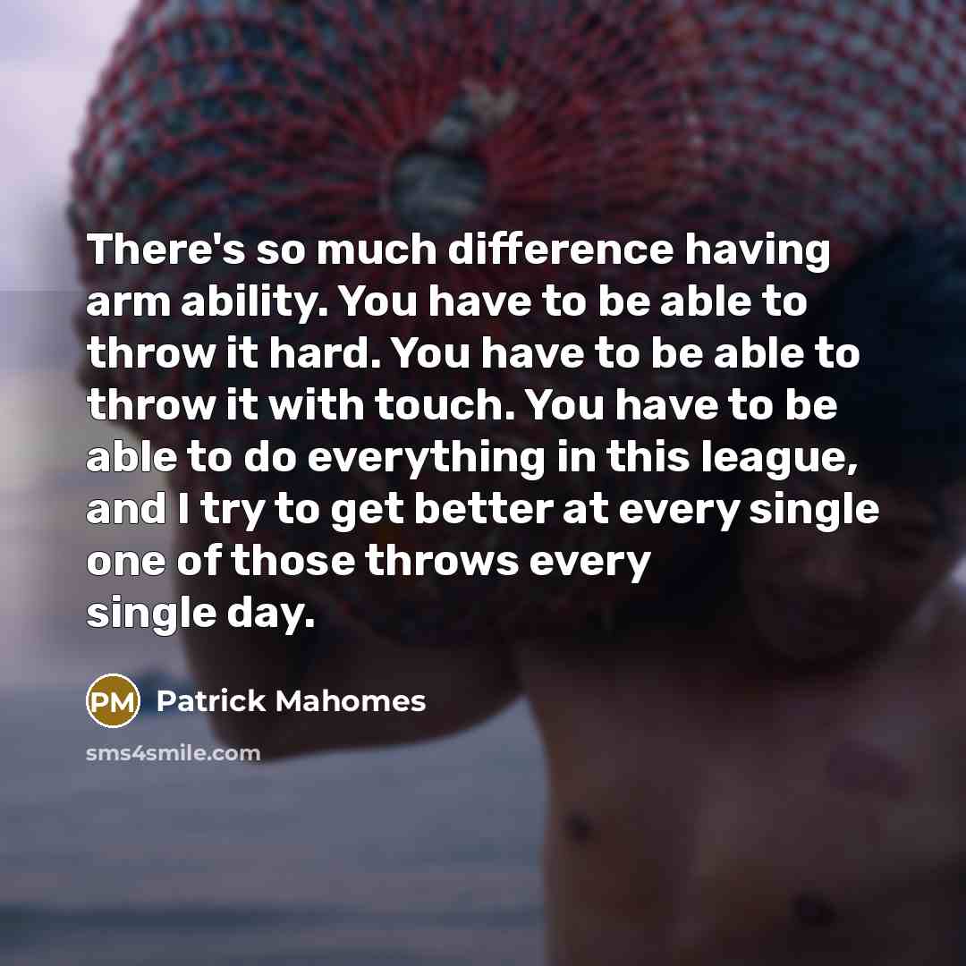 “There's so much difference having arm ability. You have to be able to throw it hard. You have to be able to throw it with touch. You have to be able to do everything in this league, and I try to get better at every single one of those throws every single day.” quote by Patrick Mahomes